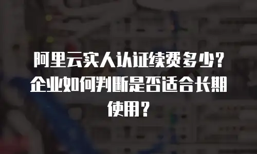 阿里云实人认证续费多少？企业如何判断是否适合长期使用？