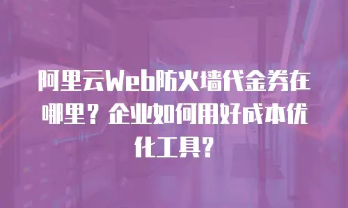 阿里云Web防火墙代金券在哪里？企业如何用好成本优化工具？