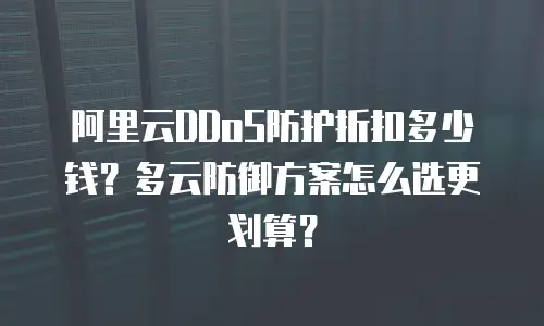 阿里云DDoS防护折扣多少钱？多云防御方案怎么选更划算？