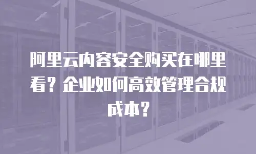 阿里云内容安全购买在哪里看？企业如何高效管理合规成本？