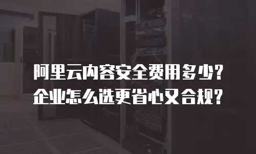 阿里云内容安全费用多少？企业怎么选更省心又合规？