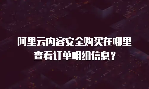 阿里云内容安全购买在哪里查看订单明细信息？