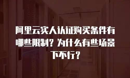 阿里云实人认证购买条件有哪些限制？为什么有些场景下不行？