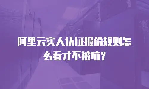 阿里云实人认证报价规则怎么看才不被坑？
