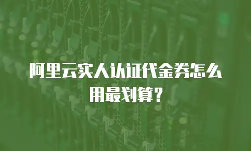 阿里云实人认证代金券怎么用最划算？