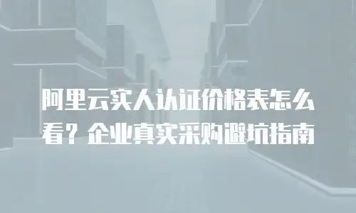 阿里云实人认证价格表怎么看？企业真实采购避坑指南