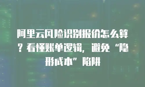 阿里云风险识别报价怎么算？看懂账单逻辑，避免“隐形成本”陷阱