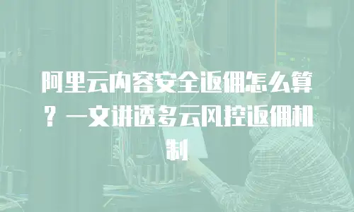 阿里云内容安全返佣怎么算？一文讲透多云风控返佣机制