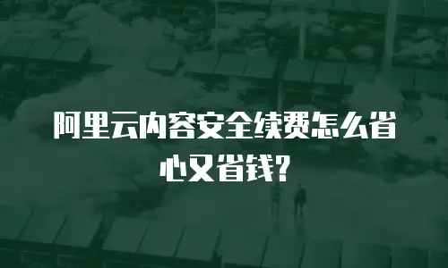 阿里云内容安全续费怎么省心又省钱？