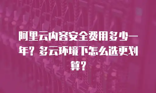 阿里云内容安全费用多少一年？多云环境下怎么选更划算？