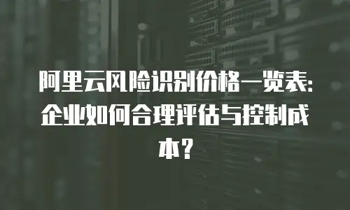 阿里云风险识别价格一览表：企业如何合理评估与控制成本？