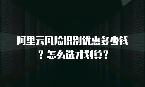 阿里云风险识别优惠多少钱？怎么选才划算？
