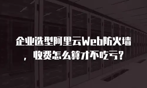 企业选型阿里云Web防火墙，收费怎么算才不吃亏？