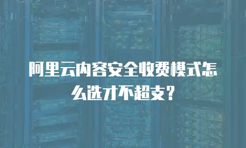 阿里云内容安全收费模式怎么选才不超支？
