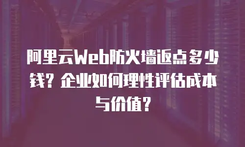阿里云Web防火墙返点多少钱？企业如何理性评估成本与价值？