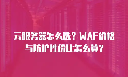 云服务器怎么选？WAF价格与防护性价比怎么算？