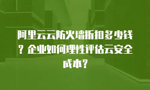 阿里云云防火墙折扣多少钱？企业如何理性评估云安全成本？