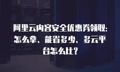阿里云内容安全优惠券领取：怎么拿、能省多少、多云平台怎么比？