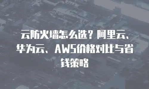 云防火墙怎么选？阿里云、华为云、AWS价格对比与省钱策略