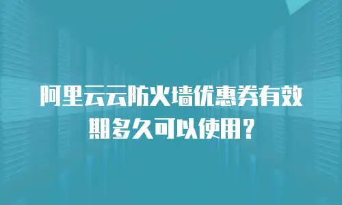 阿里云云防火墙优惠券有效期多久可以使用？