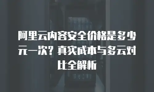 阿里云内容安全价格是多少元一次？真实成本与多云对比全解析