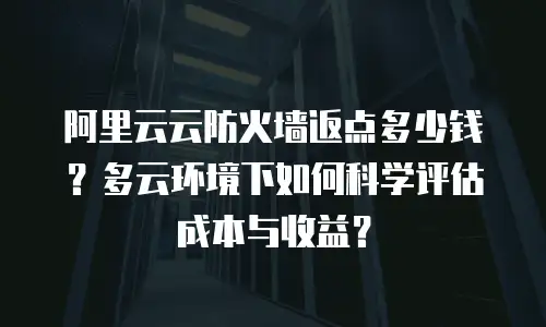 阿里云云防火墙返点多少钱？多云环境下如何科学评估成本与收益？