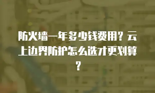 防火墙一年多少钱费用？云上边界防护怎么选才更划算？