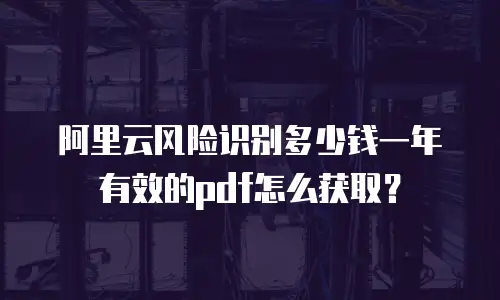 阿里云风险识别多少钱一年有效的pdf怎么获取？