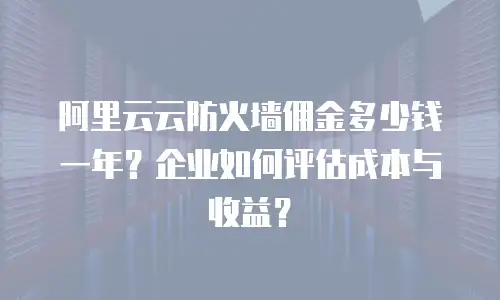 阿里云云防火墙佣金多少钱一年？企业如何评估成本与收益？