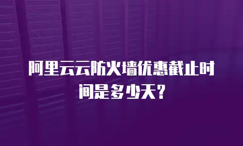 阿里云云防火墙优惠截止时间是多少天？