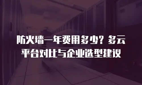 防火墙一年费用多少？多云平台对比与企业选型建议