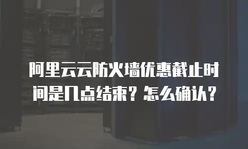 阿里云云防火墙优惠截止时间是几点结束？怎么确认？