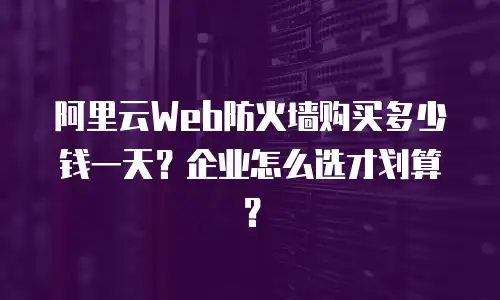 阿里云Web防火墙购买多少钱一天？企业怎么选才划算？
