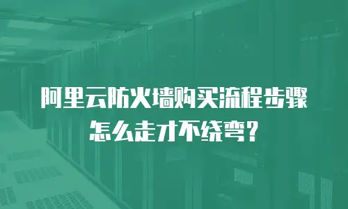 阿里云防火墙购买流程步骤怎么走才不绕弯？