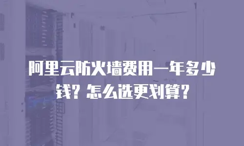 阿里云防火墙费用一年多少钱？怎么选更划算？