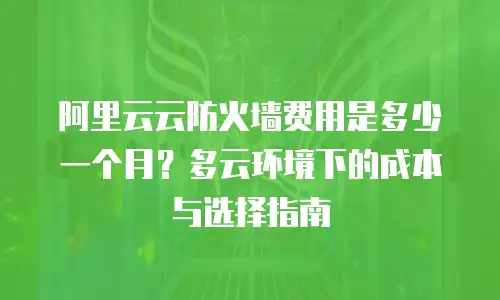 阿里云云防火墙费用是多少一个月？多云环境下的成本与选择指南