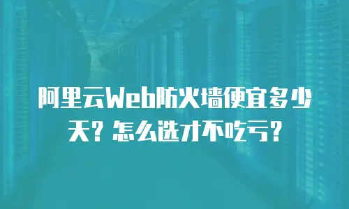 阿里云Web防火墙便宜多少天？怎么选才不吃亏？