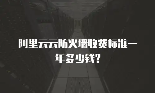 阿里云云防火墙收费标准一年多少钱？