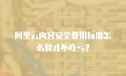 阿里云内容安全费用标准怎么算才不吃亏？