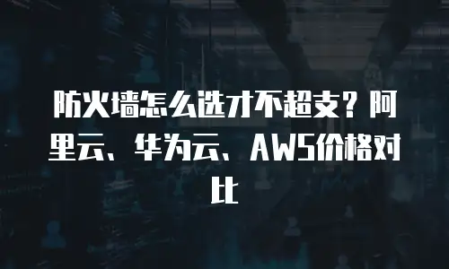 防火墙怎么选才不超支？阿里云、华为云、AWS价格对比