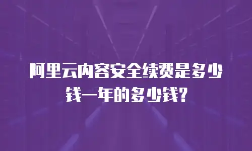 阿里云内容安全续费是多少钱一年的多少钱？