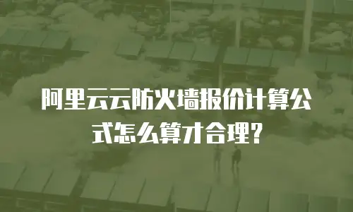 阿里云云防火墙报价计算公式怎么算才合理？