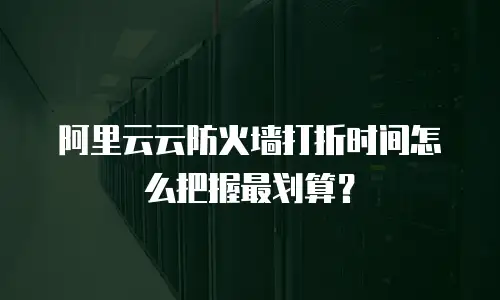 阿里云云防火墙打折时间怎么把握最划算？