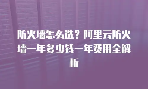 防火墙怎么选？阿里云防火墙一年多少钱一年费用全解析