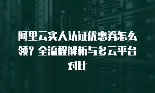 阿里云实人认证优惠券怎么领？全流程解析与多云平台对比