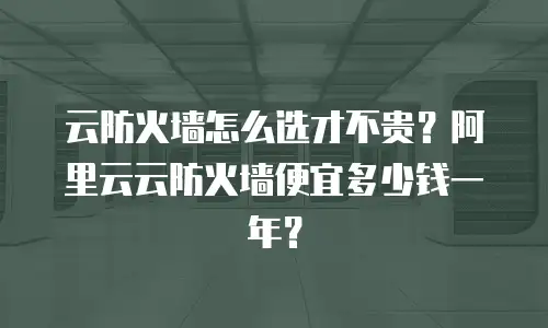 云防火墙怎么选才不贵？阿里云云防火墙便宜多少钱一年？