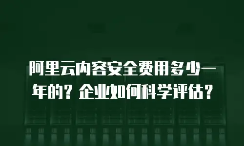 阿里云内容安全费用多少一年的？企业如何科学评估？