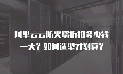 阿里云云防火墙折扣多少钱一天？如何选型才划算？
