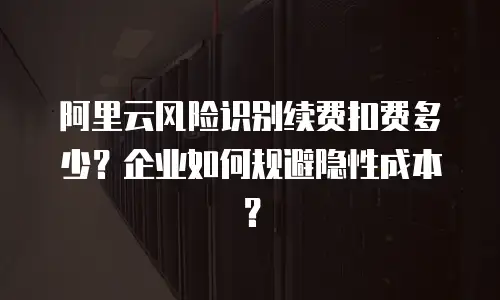 阿里云风险识别续费扣费多少？企业如何规避隐性成本？