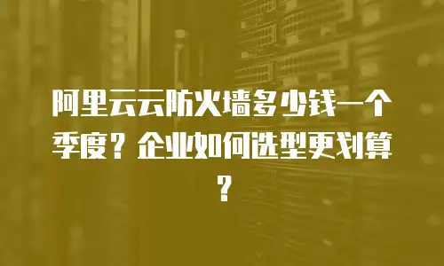 阿里云云防火墙多少钱一个季度？企业如何选型更划算？